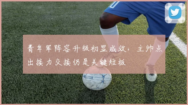 青年军阵容升级初显成效，主帅点出接力交接仍是关键短板 - 澳客网推荐