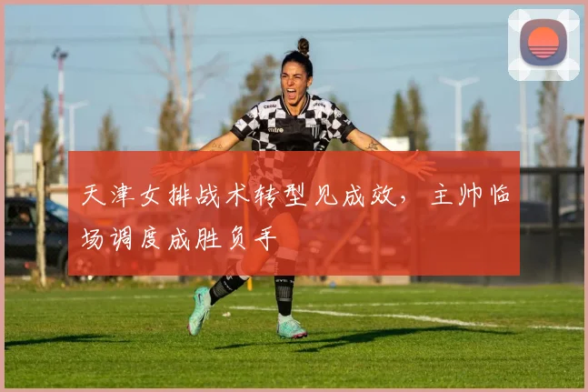 天津女排战术转型见成效，主帅临场调度成胜负手 - 澳客网资讯