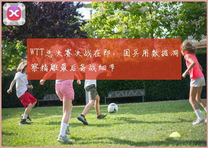 WTT总决赛决战在即,国乒用数据洞察精雕最后备战细节 - 澳客网推荐