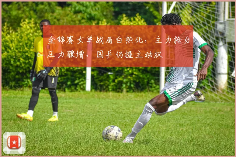 全锦赛女单战局白热化，主力抢分压力骤增，国乒仍握主动权 - 澳客网图集