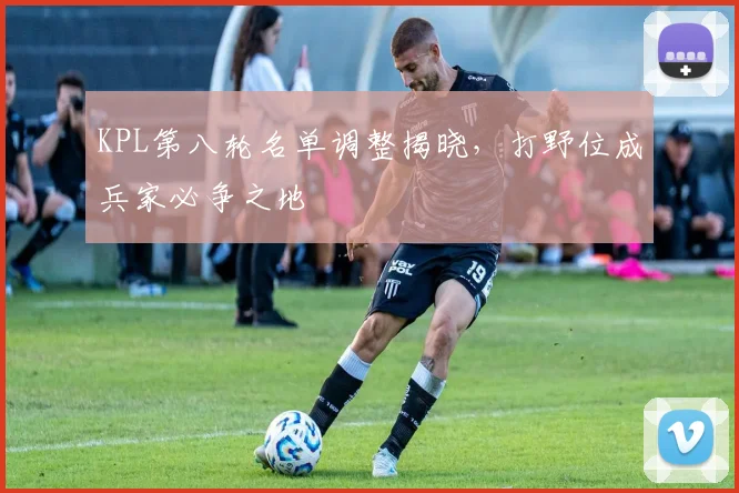 KPL第八轮名单调整揭晓,打野位成兵家必争之地 - 澳客网推荐