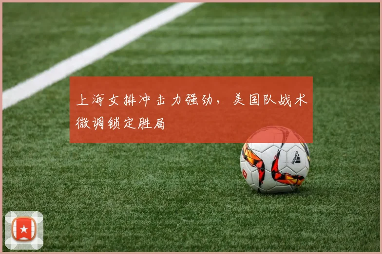 上海女排冲击力强劲，美国队战术微调锁定胜局 - 澳客网推荐