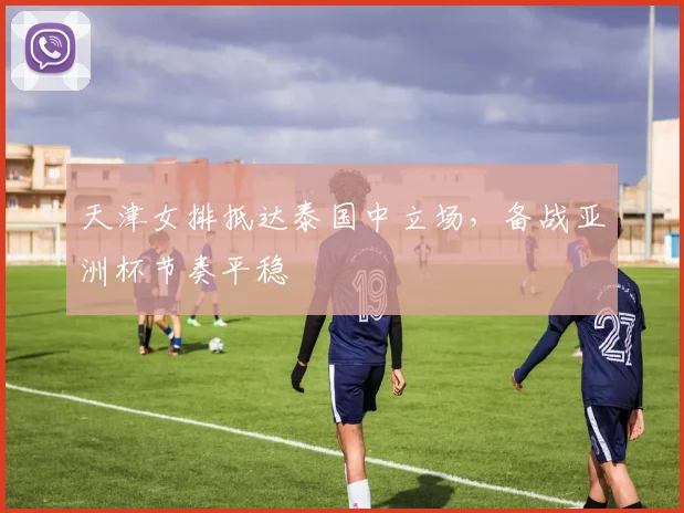天津女排抵达泰国中立场，备战亚洲杯节奏平稳 - 澳客网资讯