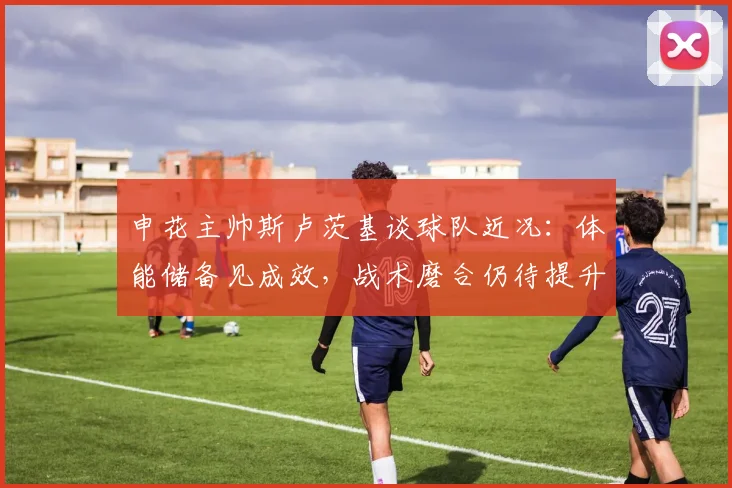 申花主帅斯卢茨基谈球队近况：体能储备见成效，战术磨合仍待提升 - 澳客网推荐