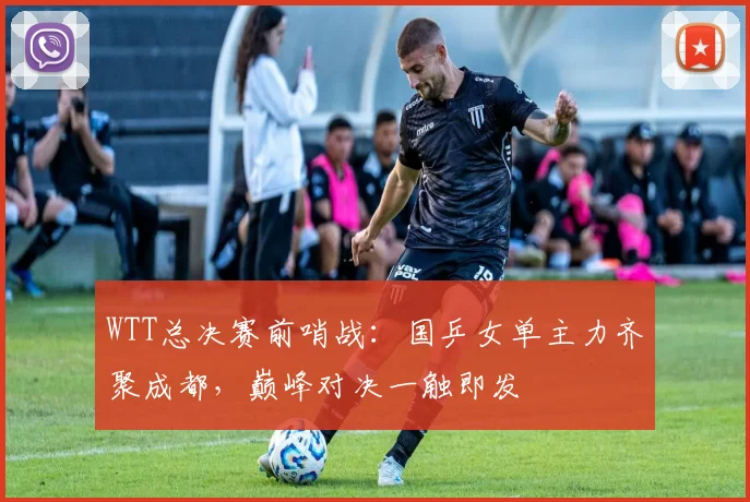 WTT总决赛前哨战:国乒女单主力齐聚成都,巅峰对决一触即发 - 澳客网推荐