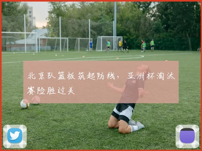 北京队篮板筑起防线,亚洲杯淘汰赛险胜过关 - 澳客网推荐