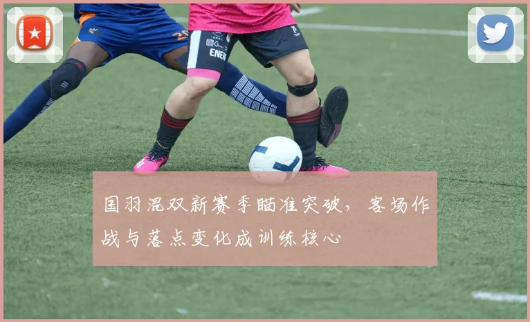 国羽混双新赛季瞄准突破，客场作战与落点变化成训练核心 - 澳客网资讯