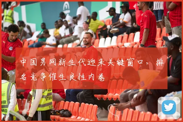 中国男网新生代迎来关键窗口,排名竞争催生良性内卷 - 澳客网推荐