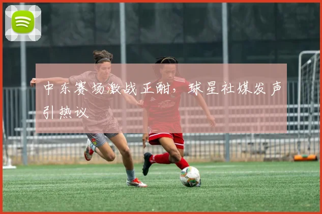 中东赛场激战正酣，球星社媒发声引热议 - 澳客网推荐