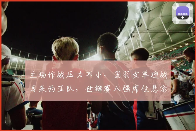主场作战压力不小,国羽女单迎战马来西亚队,世锦赛八强席位悬念丛生 - 澳客网推荐