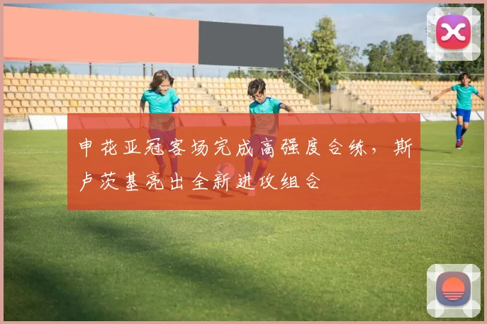 申花亚冠客场完成高强度合练，斯卢茨基亮出全新进攻组合 - 澳客网推荐