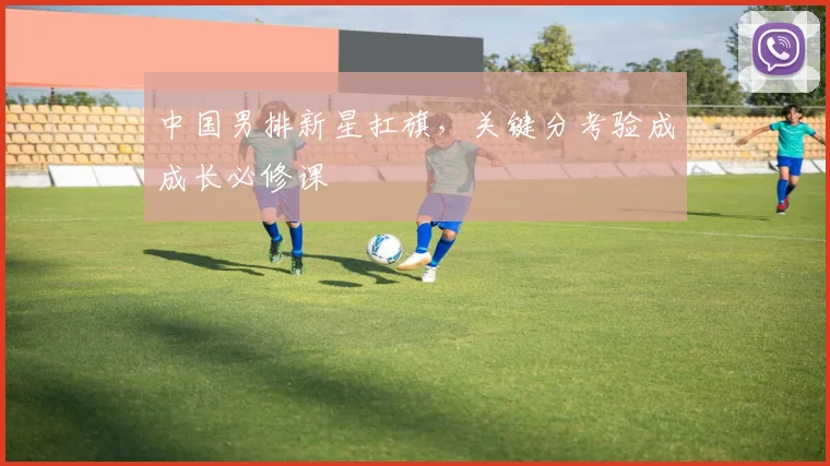 中国男排新星扛旗,关键分考验成成长必修课 - 澳客网推荐