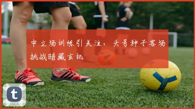 中立场训练引关注,头号种子客场挑战暗藏玄机 - 澳客网推荐