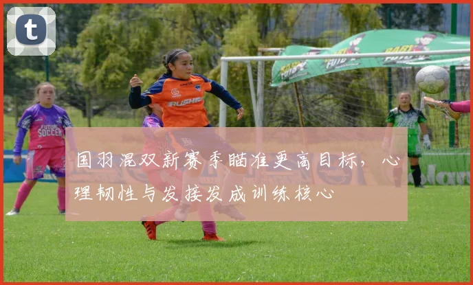 国羽混双新赛季瞄准更高目标,心理韧性与发接发成训练核心 - 澳客网推荐
