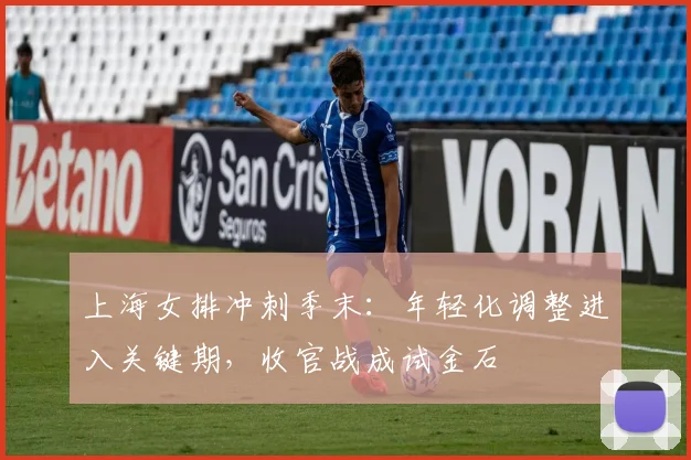 上海女排冲刺季末:年轻化调整进入关键期,收官战成试金石 - 澳客网推荐