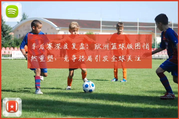 季后赛深度复盘:欧洲篮球版图悄然重塑,竞争格局引发全球关注 - 澳客网推荐