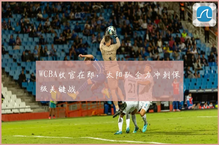 WCBA收官在即,太阳队全力冲刺保级关键战 - 澳客网推荐