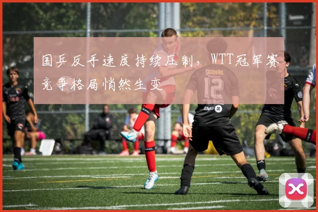 国乒反手速度持续压制,WTT冠军赛竞争格局悄然生变 - 澳客网推荐