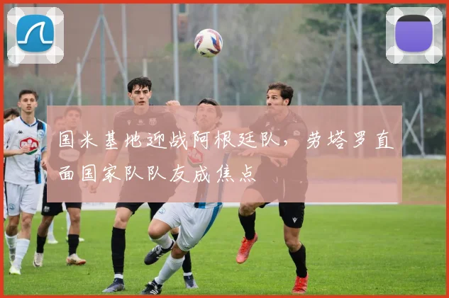 国米基地迎战阿根廷队，劳塔罗直面国家队队友成焦点 - 澳客网推荐
