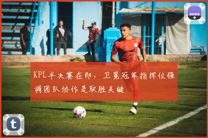 KPL半决赛在即,卫冕冠军指挥位强调团队协作是取胜关键 - 澳客网推荐