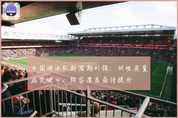 中国游泳队新周期补强：训练质量成突破口，阵容厚度亟待提升 - 澳客网推荐