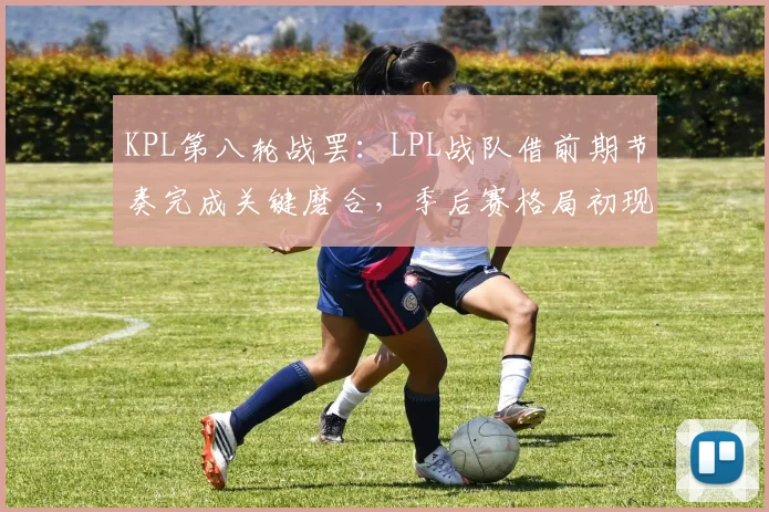 KPL第八轮战罢:LPL战队借前期节奏完成关键磨合,季后赛格局初现端倪 - 澳客网推荐