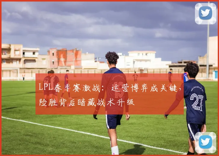 LPL春季赛激战：运营博弈成关键，险胜背后暗藏战术升级 - 澳客网推荐