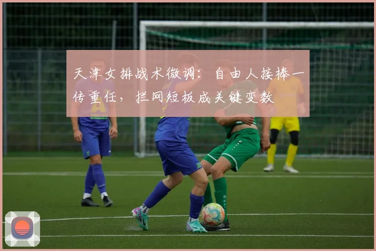 天津女排战术微调：自由人接棒一传重任，拦网短板成关键变数 - 澳客网资讯