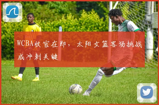 WCBA收官在即，太阳女篮客场挑战成冲刺关键 - 澳客网推荐